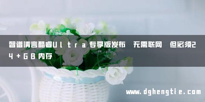 智谱清言酷睿Ultra专享版发布 无需联网 但必须24+GB内存